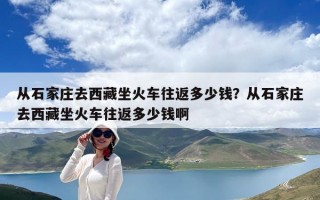 从石家庄去西藏坐火车往返多少钱？从石家庄去西藏坐火车往返多少钱啊