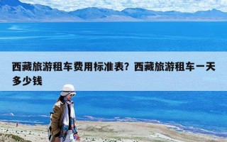 西藏旅游租车费用标准表？西藏旅游租车一天多少钱