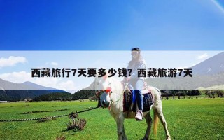 西藏旅行7天要多少钱？西藏旅游7天