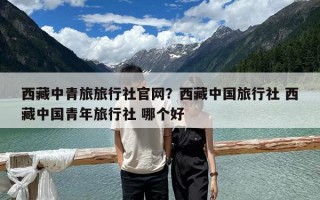 西藏中青旅旅行社官网？西藏中国旅行社 西藏中国青年旅行社 哪个好