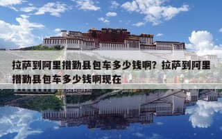 拉萨到阿里措勤县包车多少钱啊？拉萨到阿里措勤县包车多少钱啊现在