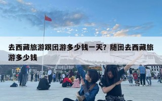 去西藏旅游跟团游多少钱一天？随团去西藏旅游多少钱