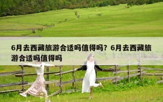6月去西藏旅游合适吗值得吗？6月去西藏旅游合适吗值得吗