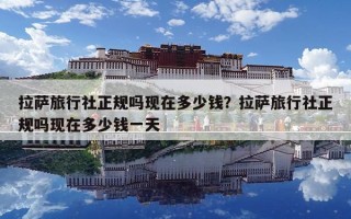 拉萨旅行社正规吗现在多少钱？拉萨旅行社正规吗现在多少钱一天