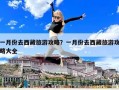 一月份去西藏旅游攻略？一月份去西藏旅游攻略大全