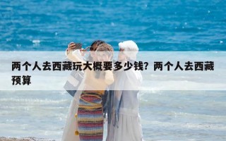 两个人去西藏玩大概要多少钱？两个人去西藏预算