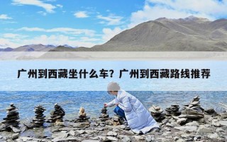 广州到西藏坐什么车？广州到西藏路线推荐