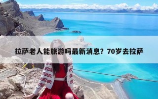 拉萨老人能旅游吗最新消息？70岁去拉萨