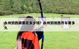 永州到西藏要花多少钱？永州到湘西开车要多久