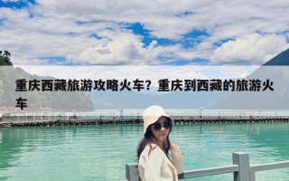 重庆西藏旅游攻略火车？重庆到西藏的旅游火车