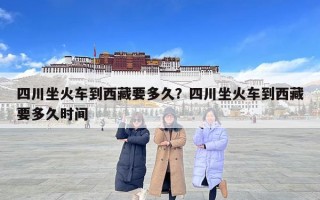 四川坐火车到西藏要多久？四川坐火车到西藏要多久时间