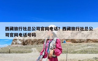 西藏旅行社总公司官网电话？西藏旅行社总公司官网电话号码