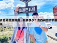 去西藏旅游费用一般要多少？去西藏旅游的费用
