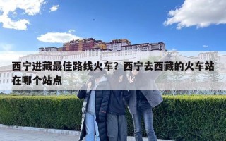 西宁进藏最佳路线火车？西宁去西藏的火车站在哪个站点