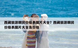 西藏旅游跟团价格表图片大全？西藏旅游跟团价格表图片大全及价格