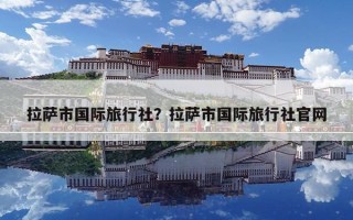 拉萨市国际旅行社？拉萨市国际旅行社官网