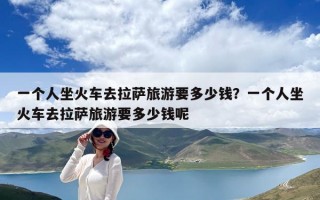 一个人坐火车去拉萨旅游要多少钱？一个人坐火车去拉萨旅游要多少钱呢
