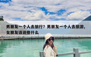 男朋友一个人去旅行？男朋友一个人去旅游,女朋友该说些什么