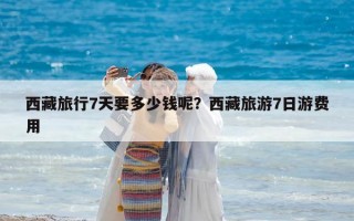 西藏旅行7天要多少钱呢？西藏旅游7日游费用