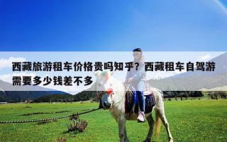 西藏旅游租车价格贵吗知乎？西藏租车自驾游需要多少钱差不多