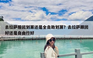 去拉萨报团划算还是全自助划算？去拉萨跟团好还是自由行好