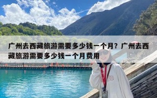 广州去西藏旅游需要多少钱一个月？广州去西藏旅游需要多少钱一个月费用