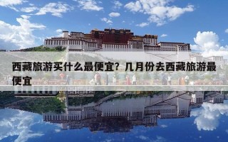 西藏旅游买什么最便宜？几月份去西藏旅游最便宜