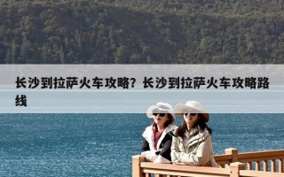 长沙到拉萨火车攻略？长沙到拉萨火车攻略路线
