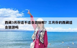 西藏3月份适不适合游玩呢？三月份的西藏适合旅游吗