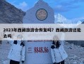 2023年西藏旅游会恢复吗？西藏旅游还能去吗