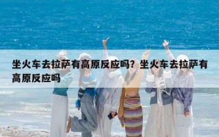 坐火车去拉萨有高原反应吗？坐火车去拉萨有高原反应吗