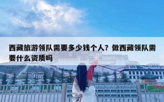 西藏旅游领队需要多少钱个人？做西藏领队需要什么资质吗