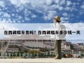 在西藏租车贵吗？在西藏租车多少钱一天