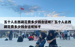 五个人去西藏花费多少钱合适呢？五个人去西藏花费多少钱合适呢知乎