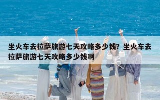 坐火车去拉萨旅游七天攻略多少钱？坐火车去拉萨旅游七天攻略多少钱啊