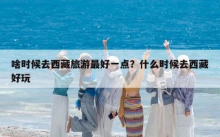 啥时候去西藏旅游最好一点？什么时候去西藏好玩