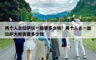 两个人去拉萨玩一趟要多少钱？两个人去一趟拉萨大概需要多少钱