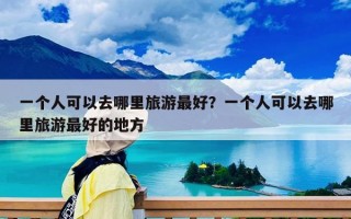 一个人可以去哪里旅游最好？一个人可以去哪里旅游最好的地方