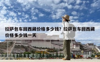 拉萨包车回西藏价格多少钱？拉萨包车回西藏价格多少钱一天