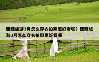 西藏旅游3月怎么穿衣拍照更好看呢？西藏旅游3月怎么穿衣拍照更好看呢