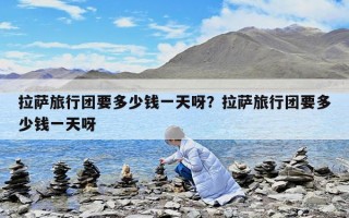 拉萨旅行团要多少钱一天呀？拉萨旅行团要多少钱一天呀