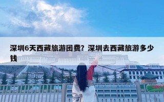 深圳6天西藏旅游团费？深圳去西藏旅游多少钱