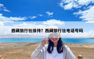 西藏旅行社接待？西藏旅行社电话号码