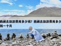 西藏去旅游费用多少钱？西藏去旅游费用多少钱一个月