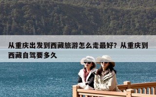 从重庆出发到西藏旅游怎么走最好？从重庆到西藏自驾要多久