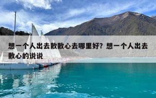 想一个人出去散散心去哪里好？想一个人出去散心的说说