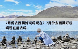 7月份去西藏好玩吗现在？7月份去西藏好玩吗现在能去吗