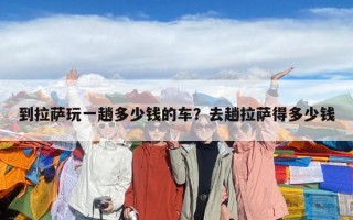 到拉萨玩一趟多少钱的车？去趟拉萨得多少钱