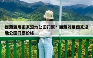 西藏雅尼国家湿地公园门票？西藏雅尼国家湿地公园门票价格