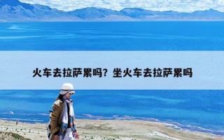 火车去拉萨累吗？坐火车去拉萨累吗